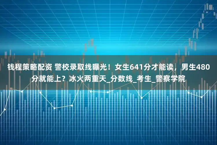 钱程策略配资 警校录取线曝光！女生641分才能读，男生480分就能上？冰火两重天_分数线_考生_警察学院