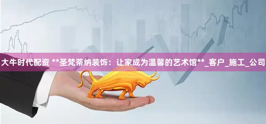 大牛时代配资 **圣梵蒂纳装饰：让家成为温馨的艺术馆**_客户_施工_公司