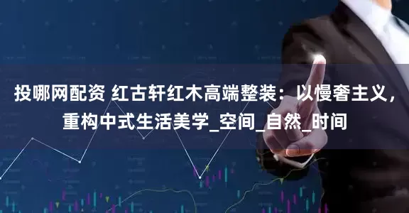 投哪网配资 红古轩红木高端整装：以慢奢主义，重构中式生活美学_空间_自然_时间
