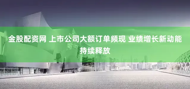 金股配资网 上市公司大额订单频现 业绩增长新动能持续释放