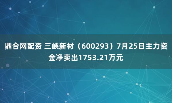 鼎合网配资 三峡新材（600293）7月25日主力资金净卖出1753.21万元