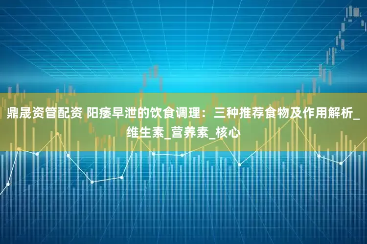 鼎晟资管配资 阳痿早泄的饮食调理：三种推荐食物及作用解析_维生素_营养素_核心