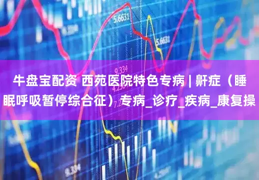 牛盘宝配资 西苑医院特色专病 | 鼾症（睡眠呼吸暂停综合征）专病_诊疗_疾病_康复操