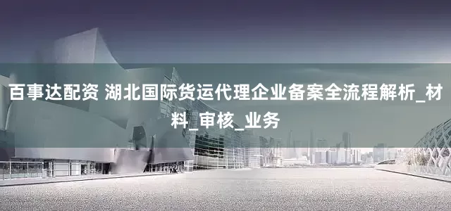 百事达配资 湖北国际货运代理企业备案全流程解析_材料_审核_业务