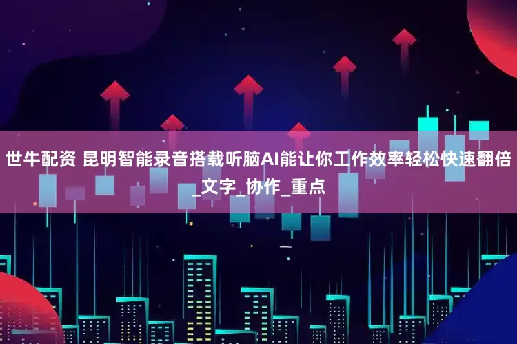 世牛配资 昆明智能录音搭载听脑AI能让你工作效率轻松快速翻倍_文字_协作_重点