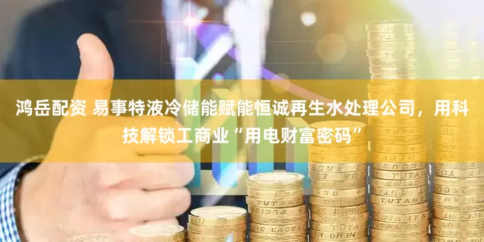 鸿岳配资 易事特液冷储能赋能恒诚再生水处理公司，用科技解锁工商业“用电财富密码”