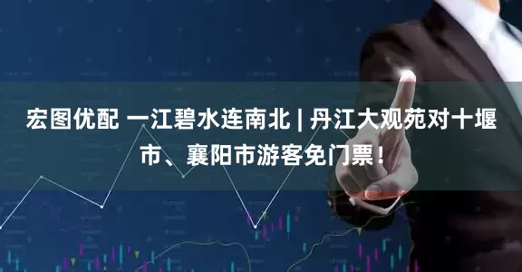 宏图优配 一江碧水连南北 | 丹江大观苑对十堰市、襄阳市游客免门票！