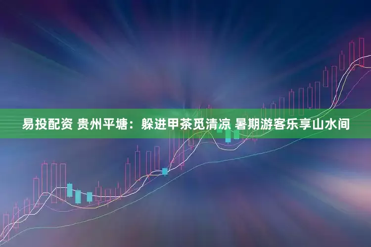 易投配资 贵州平塘：躲进甲茶觅清凉 暑期游客乐享山水间
