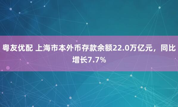粤友优配 上海市本外币存款余额22.0万亿元,同比增长7.7%
