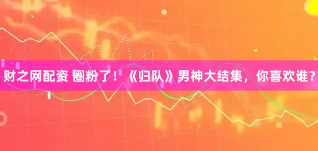 财之网配资 圈粉了!《归队》男神大结集,你喜欢谁?