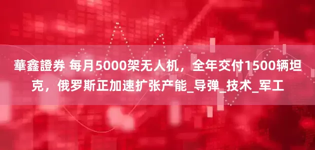 華鑫證券 每月5000架无人机,全年交付1500辆坦克,俄罗斯正加速扩张产能_导弹_技术_军工