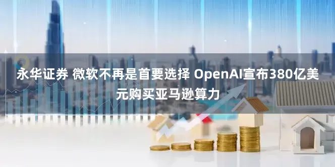 永华证券 微软不再是首要选择 OpenAI宣布380亿美元购买亚马逊算力