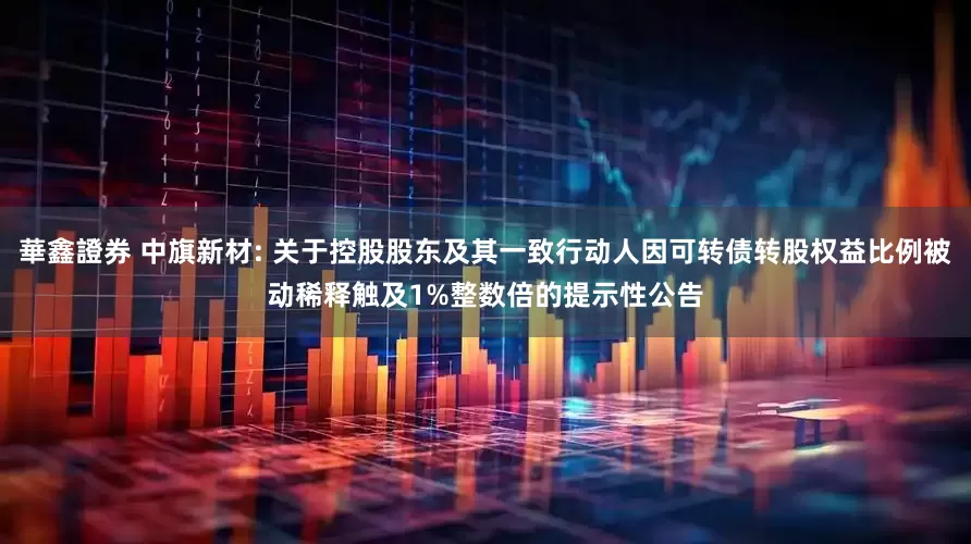 華鑫證券 中旗新材: 关于控股股东及其一致行动人因可转债转股权益比例被动稀释触及1%整数倍的提示性公告