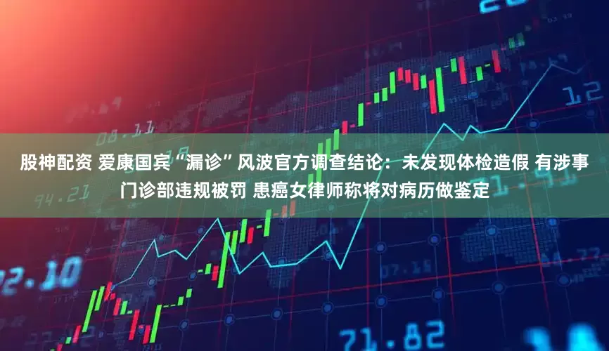 股神配资 爱康国宾“漏诊”风波官方调查结论:未发现体检造假 有涉事门诊部违规被罚 患癌女律师称将对病历做鉴定