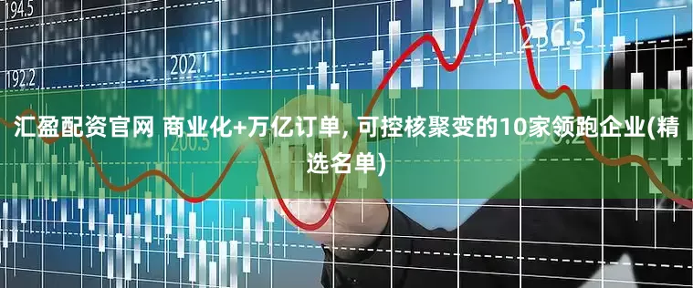 汇盈配资官网 商业化+万亿订单, 可控核聚变的10家领跑企业(精选名单)