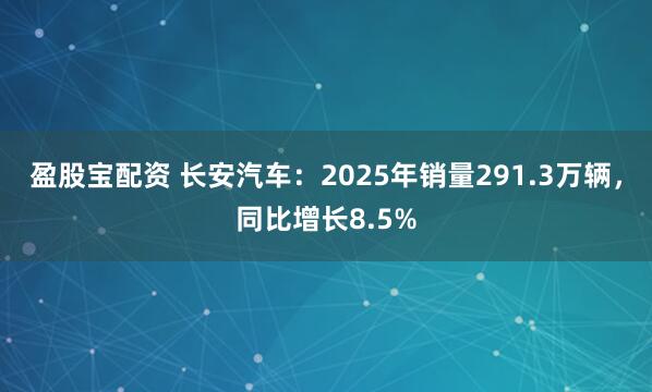 盈股宝配资 长安汽车：2025年销量291.3万辆，同比增长8.5%