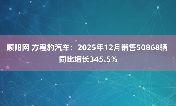 顺阳网 方程豹汽车：2025年12月销售50868辆 同比增长345.5%